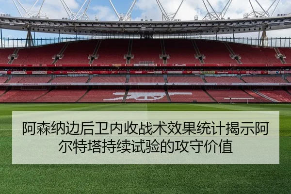 阿森纳边后卫内收战术效果统计揭示阿尔特塔持续试验的攻守价值