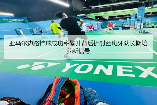 亚马尔边路持球成功率攀升背后折射西班牙队长期培养新信号